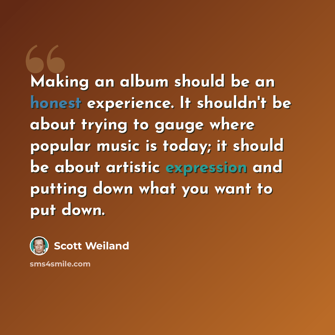 “Making an album should be an honest experience. It shouldn't be about trying to gauge where popular music is today; it should be about artistic expression and putting down what you want to put down.” quote by Scott Weiland