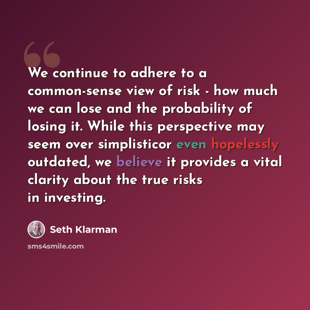“We continue to adhere to a common-sense view of risk - how much we can lose and the probability of losing it. While this perspective may seem over simplisticor even hopelessly outdated, we believe it provides a vital clarity about the true risks in investing.” quote by Seth Klarman