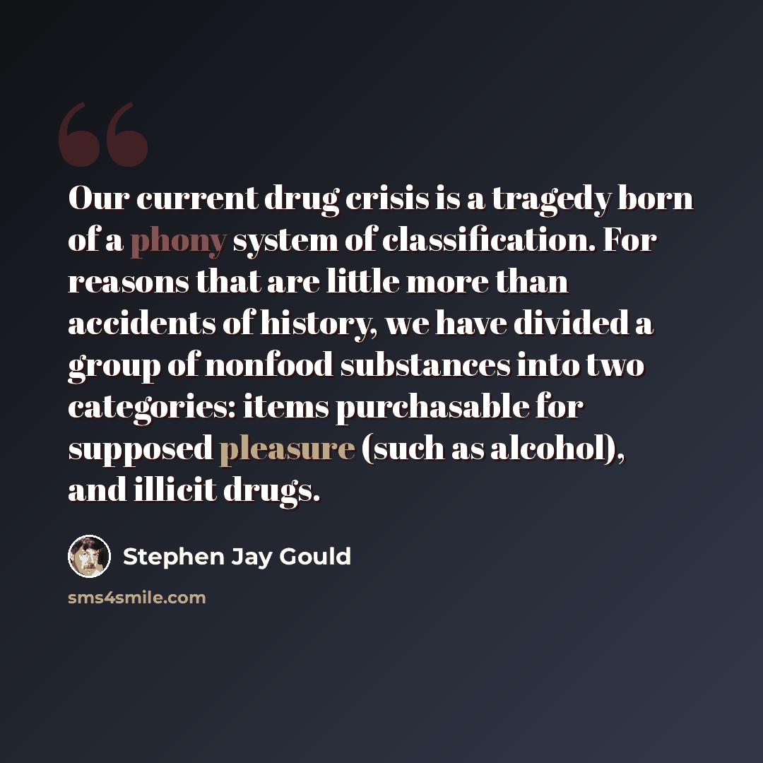 “Our current drug crisis is a tragedy born of a phony system of classification. For reasons that are little more than accidents of history, we have divided a group of nonfood substances into two categories: items purchasable for supposed pleasure (such as alcohol), and illicit drugs.” quote by Stephen Jay Gould