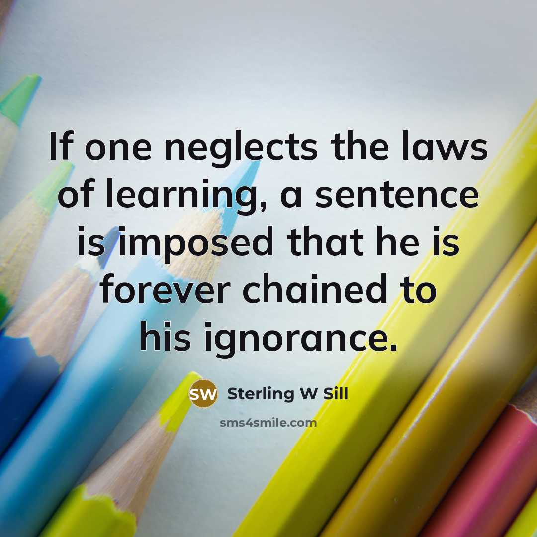 “If one neglects the laws of learning, a sentence is imposed that he is forever chained to his ignorance.” quote by Sterling W Sill