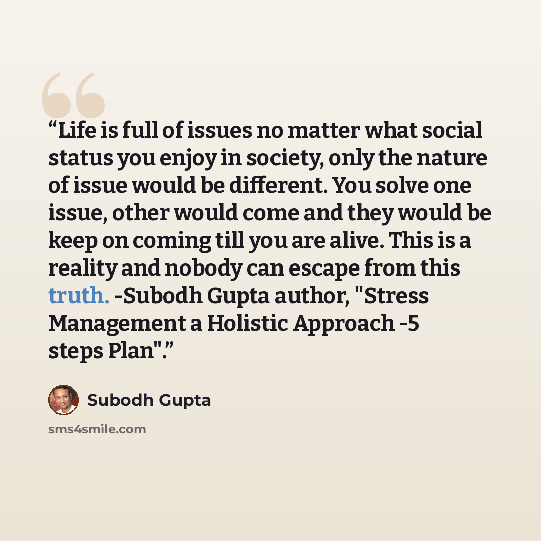 “Life is full of issues no matter what social status you enjoy in society, only the nature of issue would be different. You solve one issue, other would come and they would be keep on coming till you are alive. This is a reality and nobody can escape from this truth. -Subodh Gupta author, "Stress…” quote by Subodh Gupta