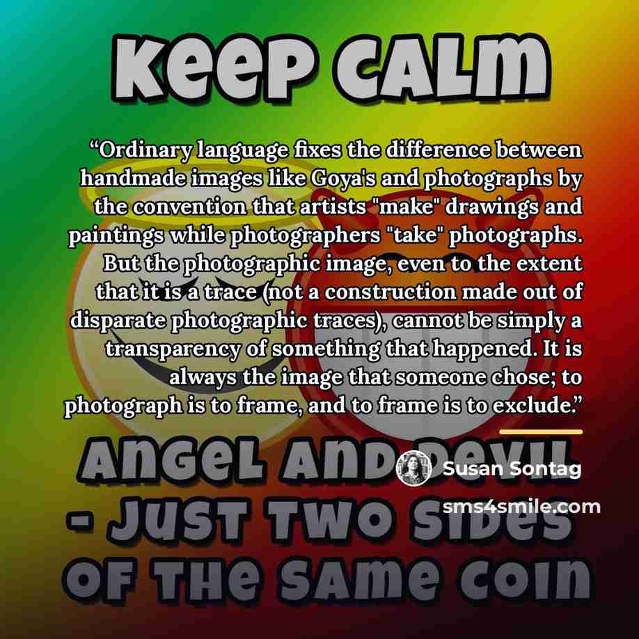“Ordinary language fixes the difference between handmade images like Goya's and photographs by the convention that artists "make" drawings and paintings while photographers "take" photographs. But the photographic image, even to the extent that it is a trace (not a construction made out of…” quote by Susan Sontag