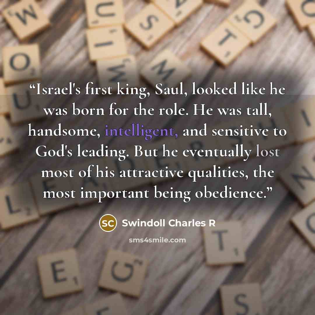 “Israel's first king, Saul, looked like he was born for the role. He was tall, handsome, intelligent, and sensitive to God's leading. But he eventually lost most of his attractive qualities, the most important being obedience.” quote by Swindoll Charles R