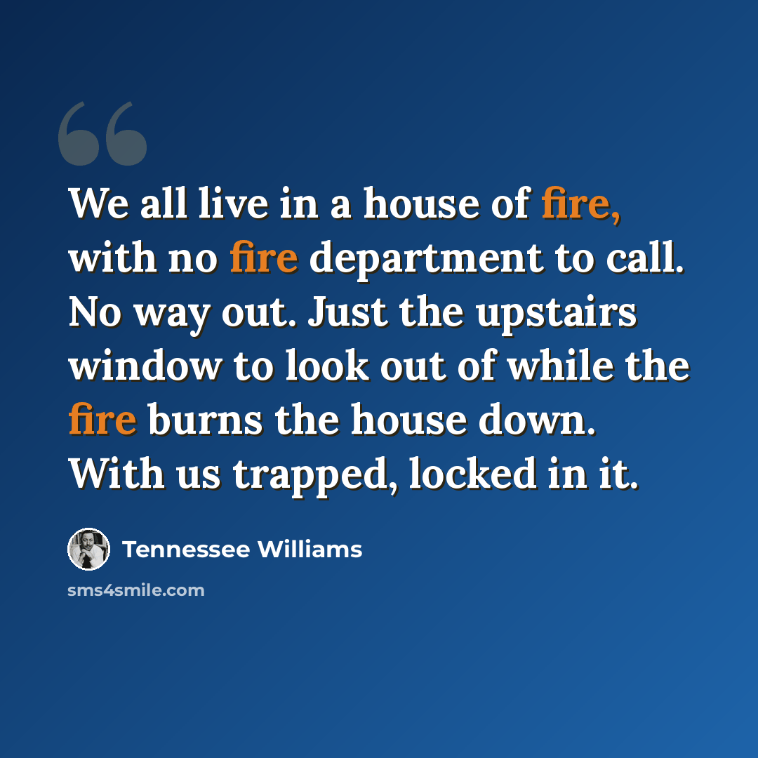 “We all live in a house of fire, with no fire department to call. No way out. Just the upstairs window to look out of while the fire burns the house down. With us trapped, locked in it.” quote by Tennessee Williams