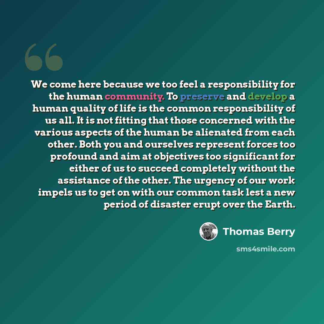 “We come here because we too feel a responsibility for the human community. To preserve and develop a human quality of life is the common responsibility of us all. It is not fitting that those concerned with the various aspects of the human be alienated from each other. Both you and ourselves…” quote by Thomas Berry