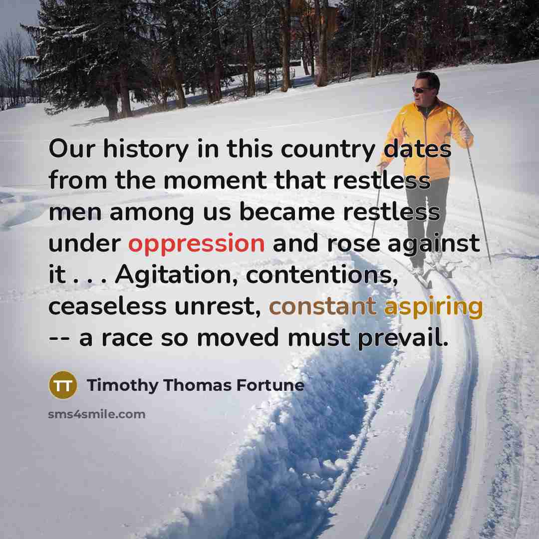 “Our history in this country dates from the moment that restless men among us became restless under oppression and rose against it . . . Agitation, contentions, ceaseless unrest, constant aspiring -- a race so moved must prevail.” quote by Timothy Thomas Fortune