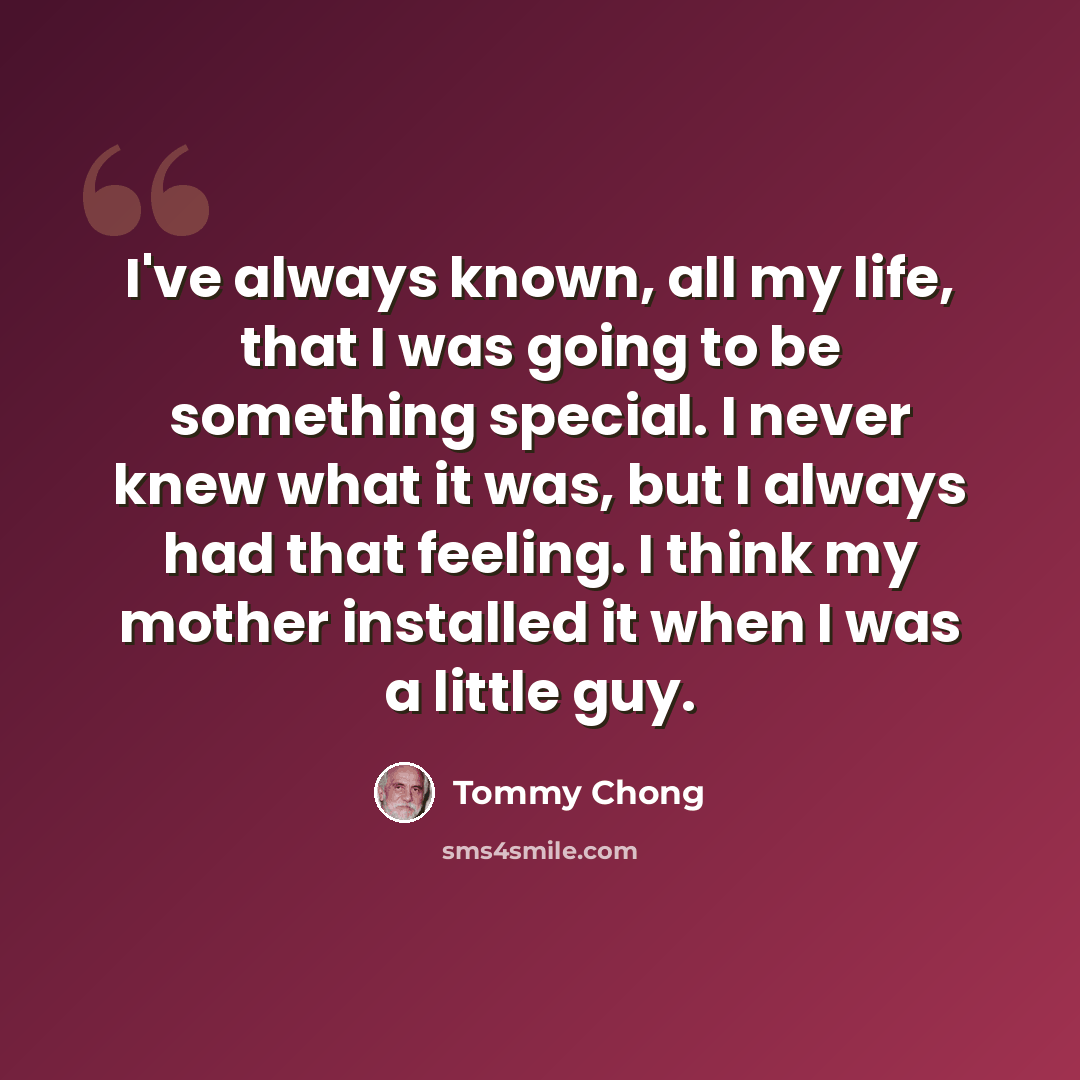 “I've always known, all my life, that I was going to be something special. I never knew what it was, but I always had that feeling. I think my mother installed it when I was a little guy.” quote by Tommy Chong