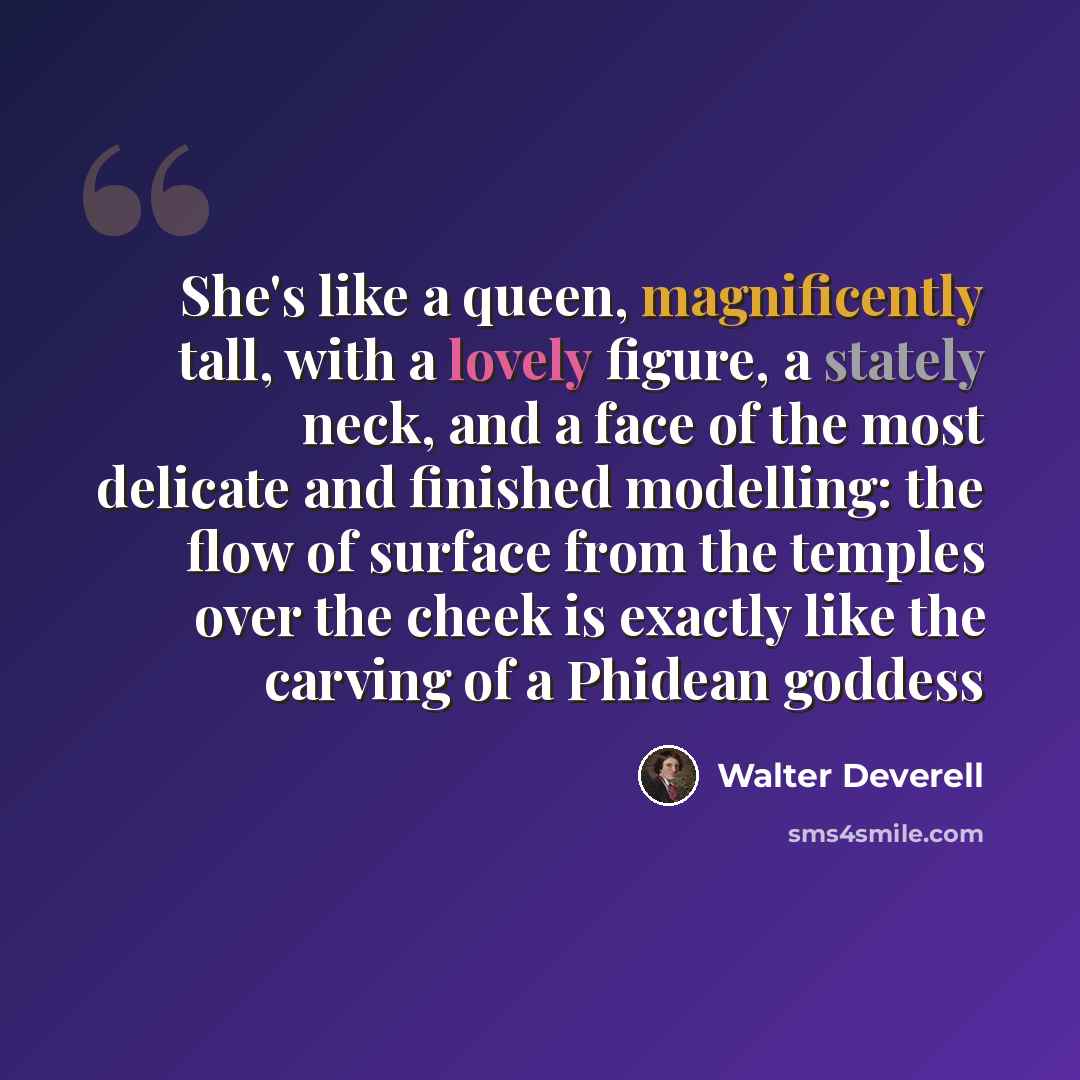 “She's like a queen, magnificently tall, with a lovely figure, a stately neck, and a face of the most delicate and finished modelling: the flow of surface from the temples over the cheek is exactly like the carving of a Phidean goddess” quote by Walter Deverell