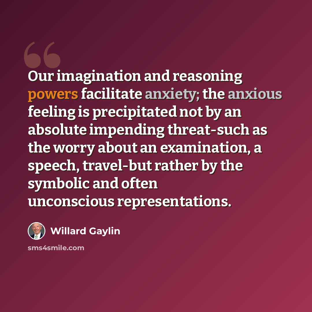 “Our imagination and reasoning powers facilitate anxiety; the anxious feeling is precipitated not by an absolute impending threat-such as the worry about an examination, a speech, travel-but rather by the symbolic and often unconscious representations.” quote by Willard Gaylin