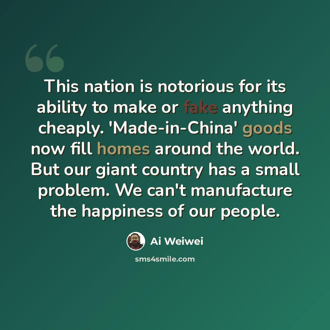 “This nation is notorious for its ability to make or fake anything cheaply. 'Made-in-China' goods now fill homes around the world. But our giant country has a small problem. We can't manufacture the happiness of our people.” quote by Ai Weiwei