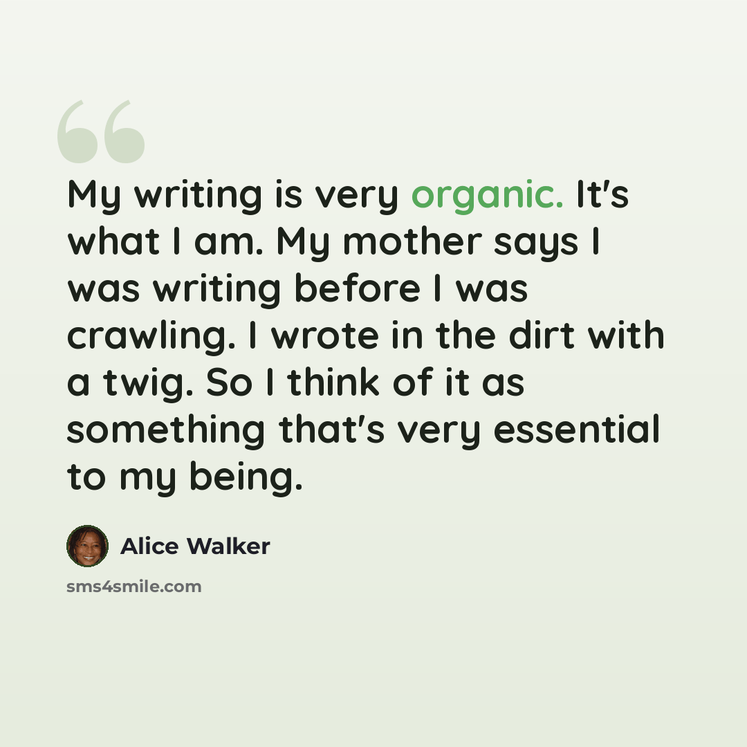 “My writing is very organic. It's what I am. My mother says I was writing before I was crawling. I wrote in the dirt with a twig. So I think of it as something that's very essential to my being.” quote by Alice Walker