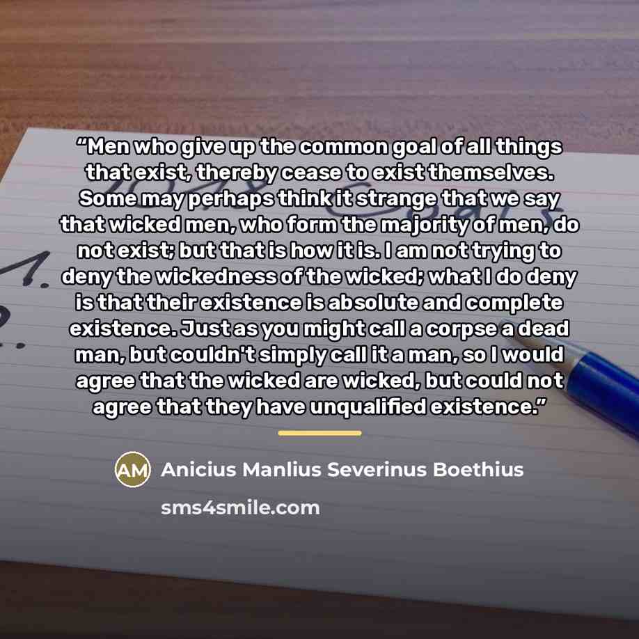 “Men who give up the common goal of all things that exist, thereby cease to exist themselves. Some may perhaps think it strange that we say that wicked men, who form the majority of men, do not exist; but that is how it is. I am not trying to deny the wickedness of the wicked; what I do deny is…” quote by Anicius Manlius Severinus Boethius