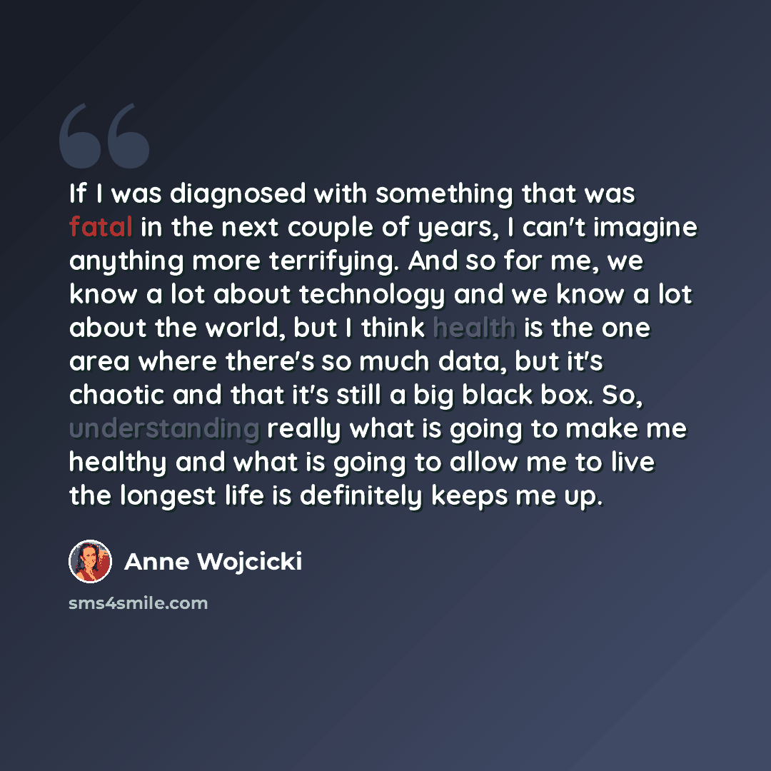 “If I was diagnosed with something that was fatal in the next couple of years, I can't imagine anything more terrifying. And so for me, we know a lot about technology and we know a lot about the world, but I think health is the one area where there's so much data, but it's chaotic and that it's…” quote by Anne Wojcicki