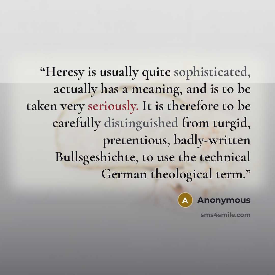 “Heresy is usually quite sophisticated, actually has a meaning, and is to be taken very seriously. It is therefore to be carefully distinguished from turgid, pretentious, badly-written Bullsgeshichte, to use the technical German theological term.” quote by Anonymous