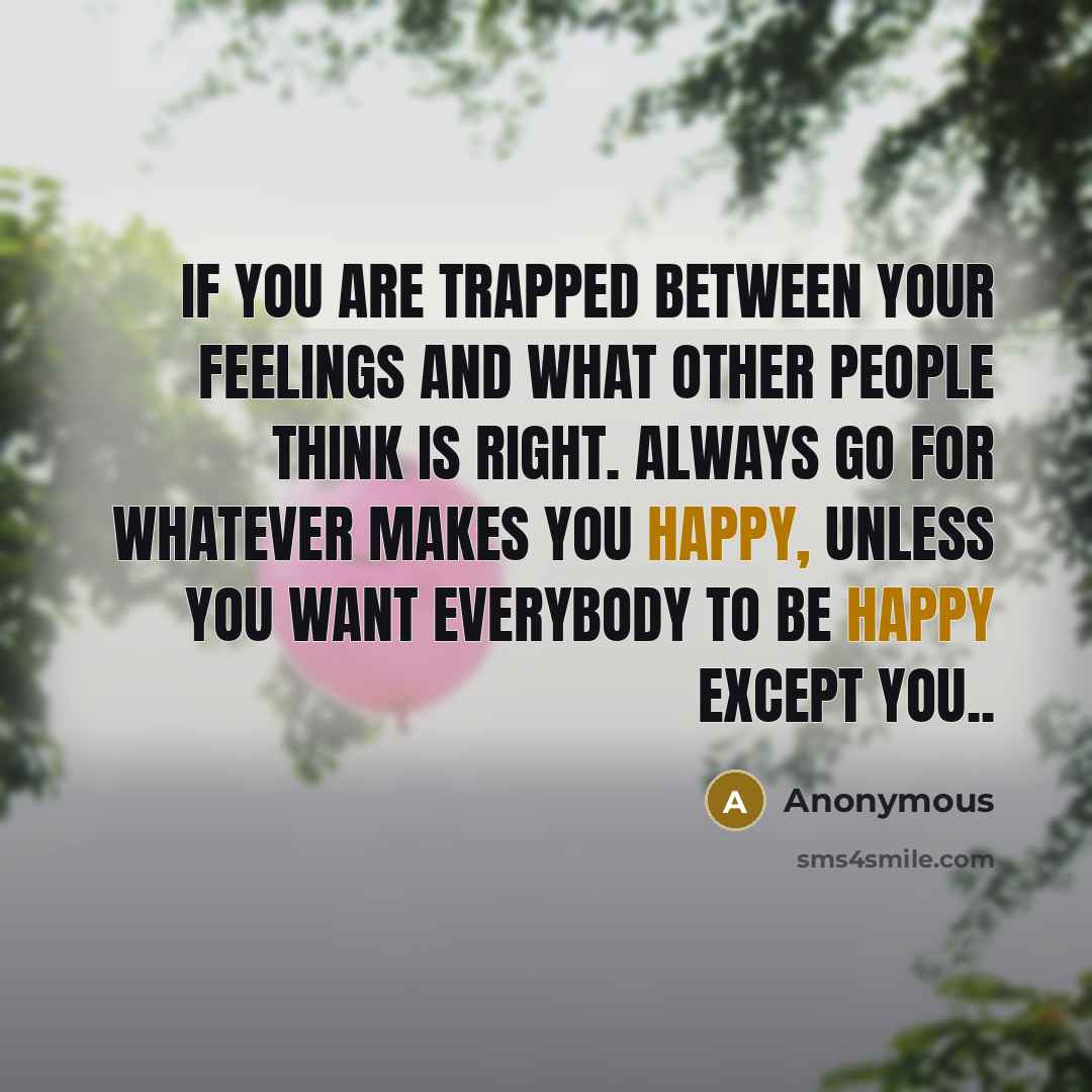 “If you are trapped between your feelings and what other people think is right. Always go for whatever makes you happy, unless you want everybody to be happy except you..” quote by Anonymous