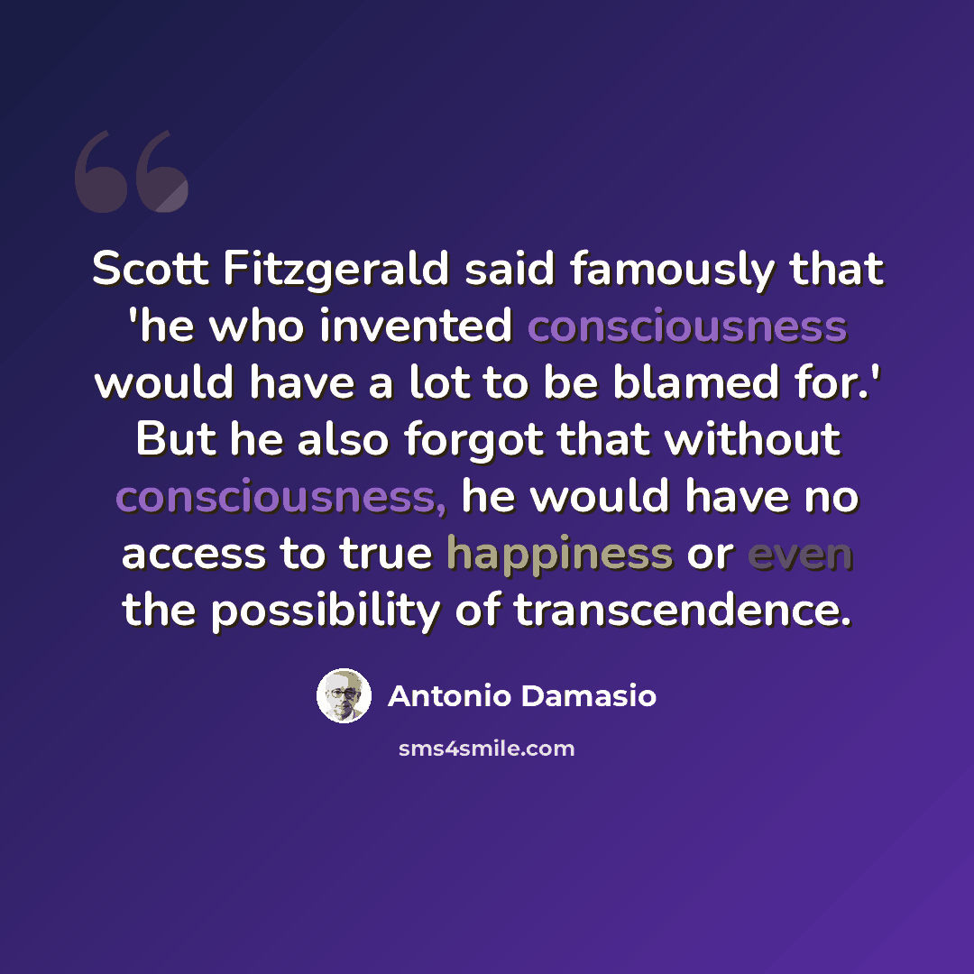 “Scott Fitzgerald said famously that 'he who invented consciousness would have a lot to be blamed for.' But he also forgot that without consciousness, he would have no access to true happiness or even the possibility of transcendence.” quote by Antonio Damasio