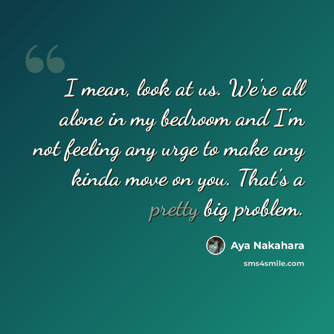 “I mean, look at us. We're all alone in my bedroom and I'm not feeling any urge to make any kinda move on you. That's a pretty big problem.” quote by Aya Nakahara
