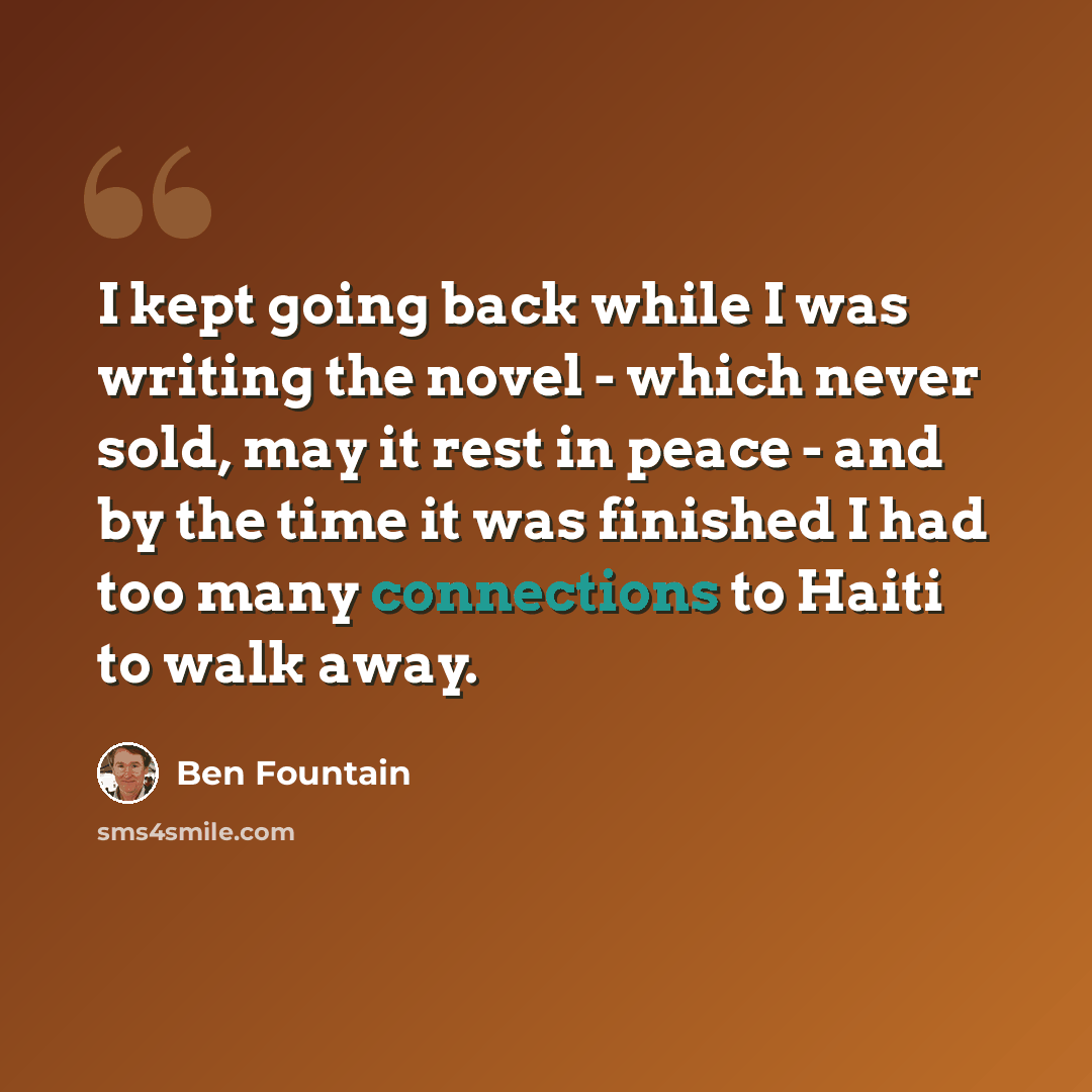 “I kept going back while I was writing the novel - which never sold, may it rest in peace - and by the time it was finished I had too many connections to Haiti to walk away.” quote by Ben Fountain