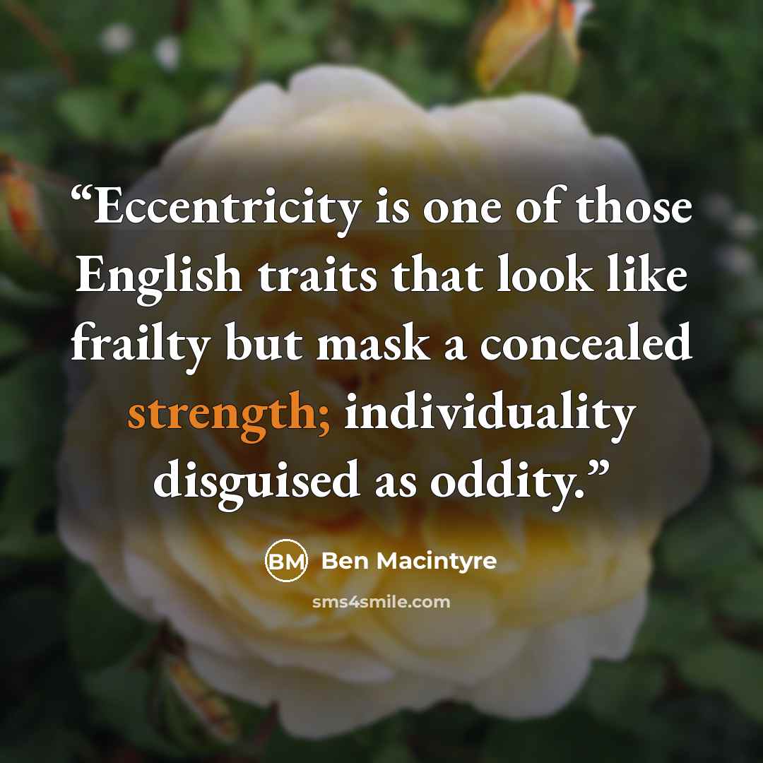 “Eccentricity is one of those English traits that look like frailty but mask a concealed strength; individuality disguised as oddity.” quote by Ben Macintyre