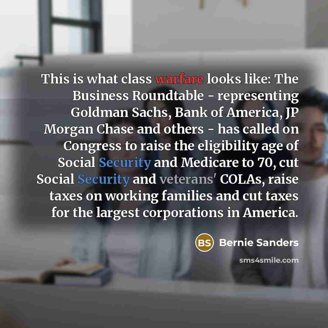 “This is what class warfare looks like: The Business Roundtable - representing Goldman Sachs, Bank of America, JP Morgan Chase and others - has called on Congress to raise the eligibility age of Social Security and Medicare to 70, cut Social Security and veterans' COLAs, raise taxes on working…” quote by Bernie Sanders