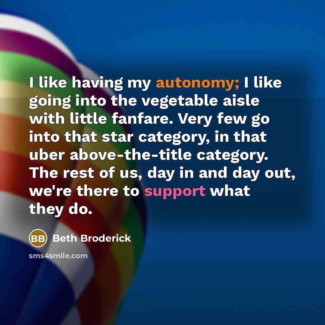 “I like having my autonomy; I like going into the vegetable aisle with little fanfare. Very few go into that star category, in that uber above-the-title category. The rest of us, day in and day out, we're there to support what they do.” quote by Beth Broderick