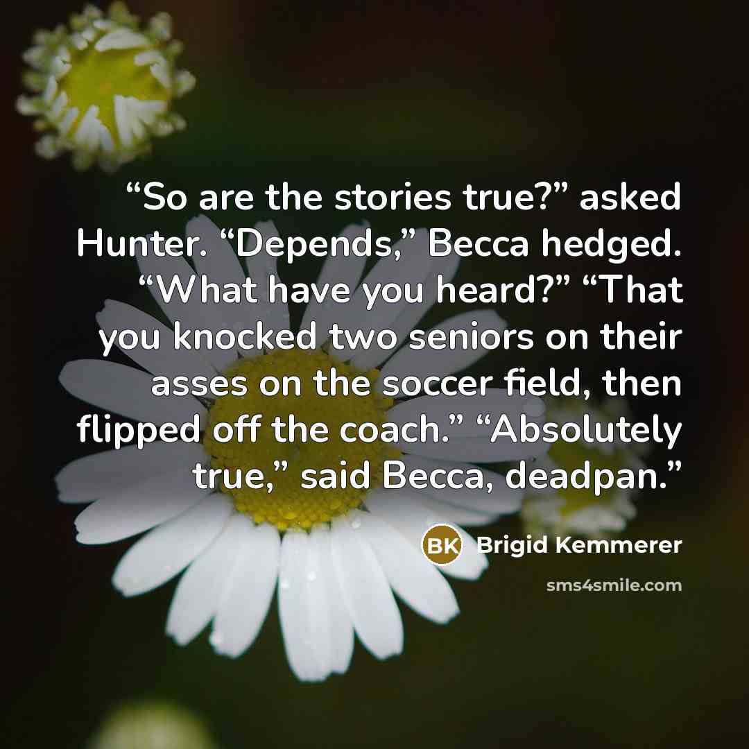 “So are the stories true?” asked Hunter. “Depends,” Becca hedged. “What have you heard?” “That you knocked two seniors on their asses on the soccer field, then flipped off the coach.” “Absolutely true,” said Becca, deadpan.” quote by Brigid Kemmerer
