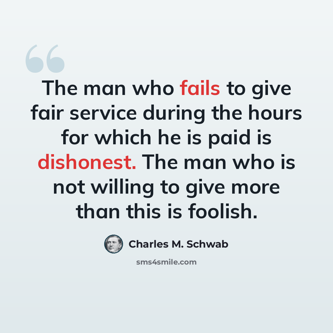 “The man who fails to give fair service during the hours for which he is paid is dishonest. The man who is not willing to give more than this is foolish.” quote by Charles M. Schwab