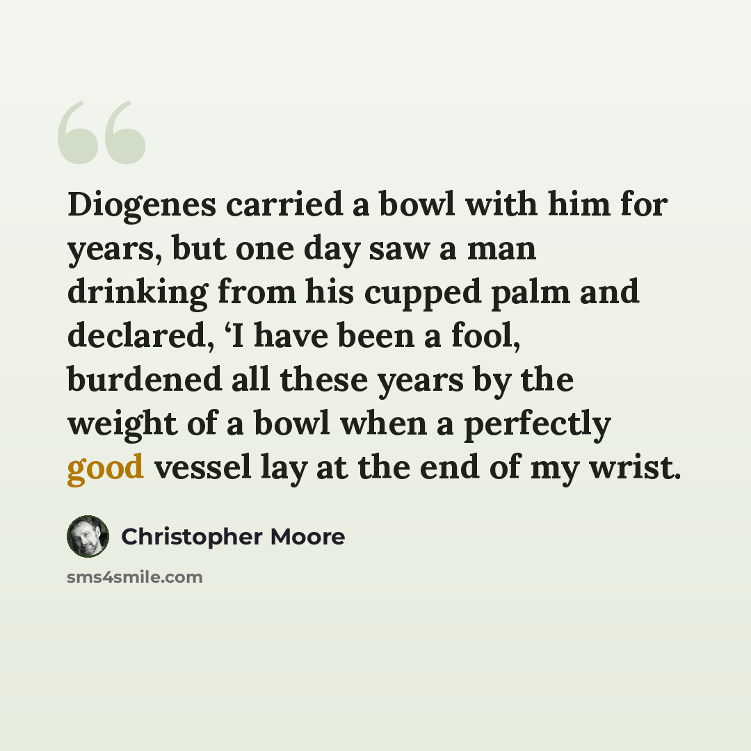 “Diogenes carried a bowl with him for years, but one day saw a man drinking from his cupped palm and declared, ‘I have been a fool, burdened all these years by the weight of a bowl when a perfectly good vessel lay at the end of my wrist.” quote by Christopher Moore