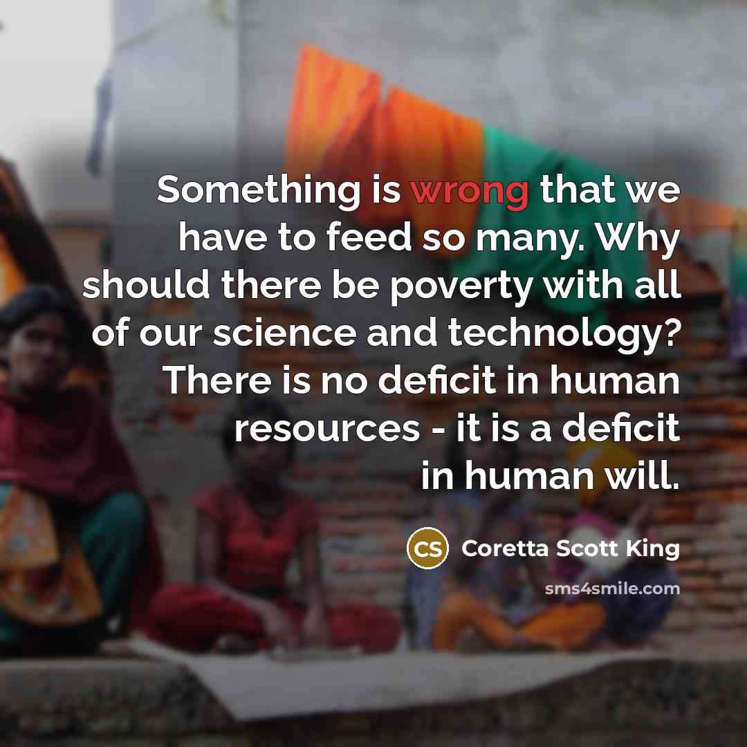 “Something is wrong that we have to feed so many. Why should there be poverty with all of our science and technology? There is no deficit in human resources - it is a deficit in human will.” quote by Coretta Scott King