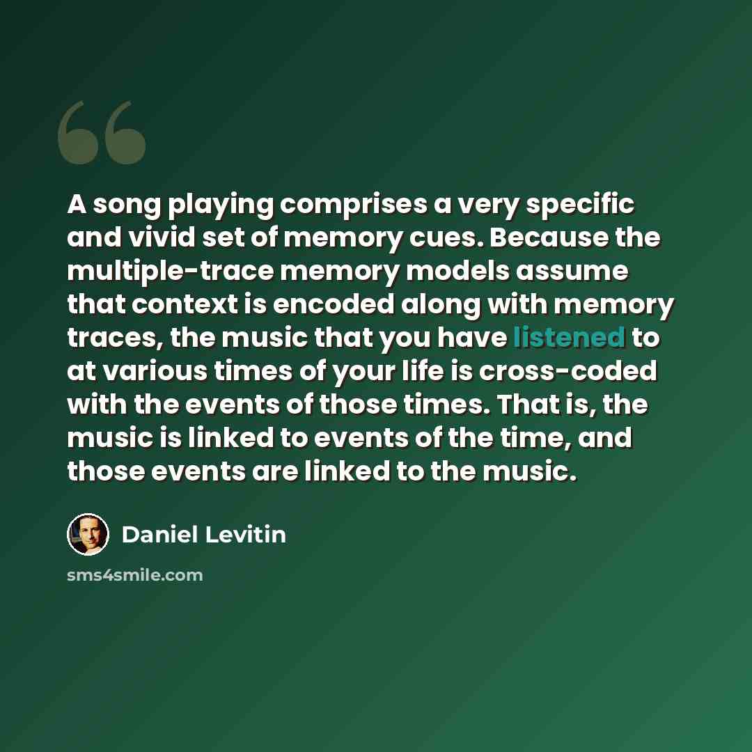 “A song playing comprises a very specific and vivid set of memory cues. Because the multiple-trace memory models assume that context is encoded along with memory traces, the music that you have listened to at various times of your life is cross-coded with the events of those times. That is, the…” quote by Daniel Levitin