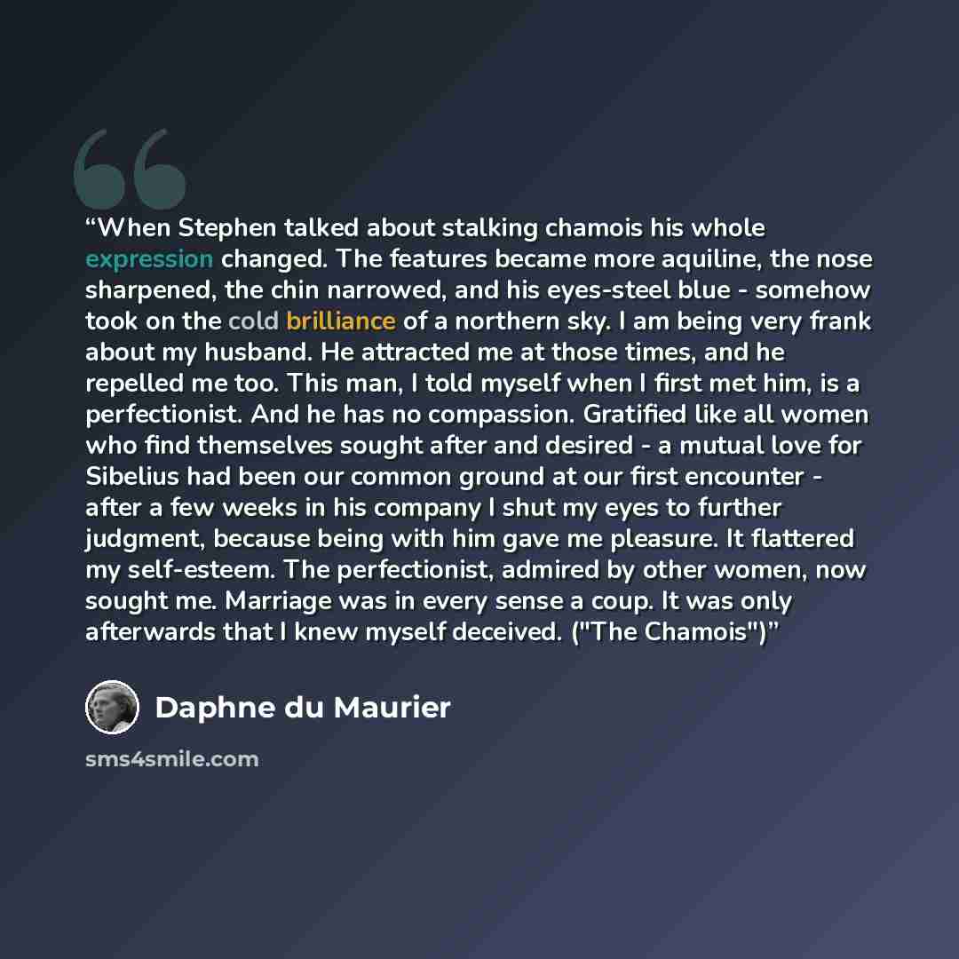 “When Stephen talked about stalking chamois his whole expression changed. The features became more aquiline, the nose sharpened, the chin narrowed, and his eyes-steel blue - somehow took on the cold brilliance of a northern sky. I am being very frank about my husband. He attracted me at those…” quote by Daphne du Maurier