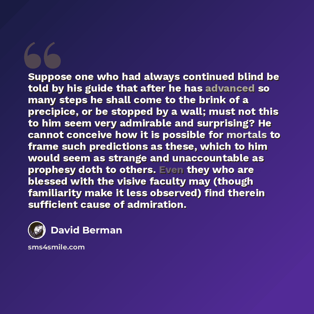 “Suppose one who had always continued blind be told by his guide that after he has advanced so many steps he shall come to the brink of a precipice, or be stopped by a wall; must not this to him seem very admirable and surprising? He cannot conceive how it is possible for mortals to frame such…” quote by David Berman