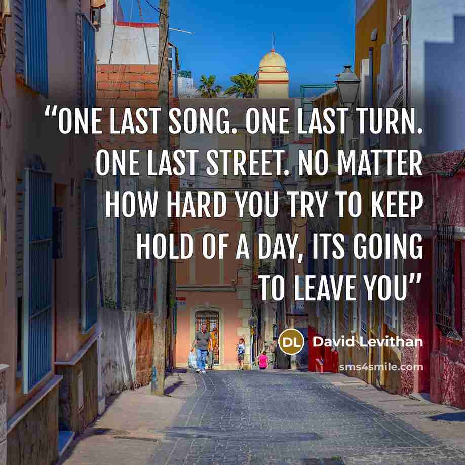 “One last song. One last turn. One last street. No matter how hard you try to keep hold of a day, its going to leave you” quote by David Levithan