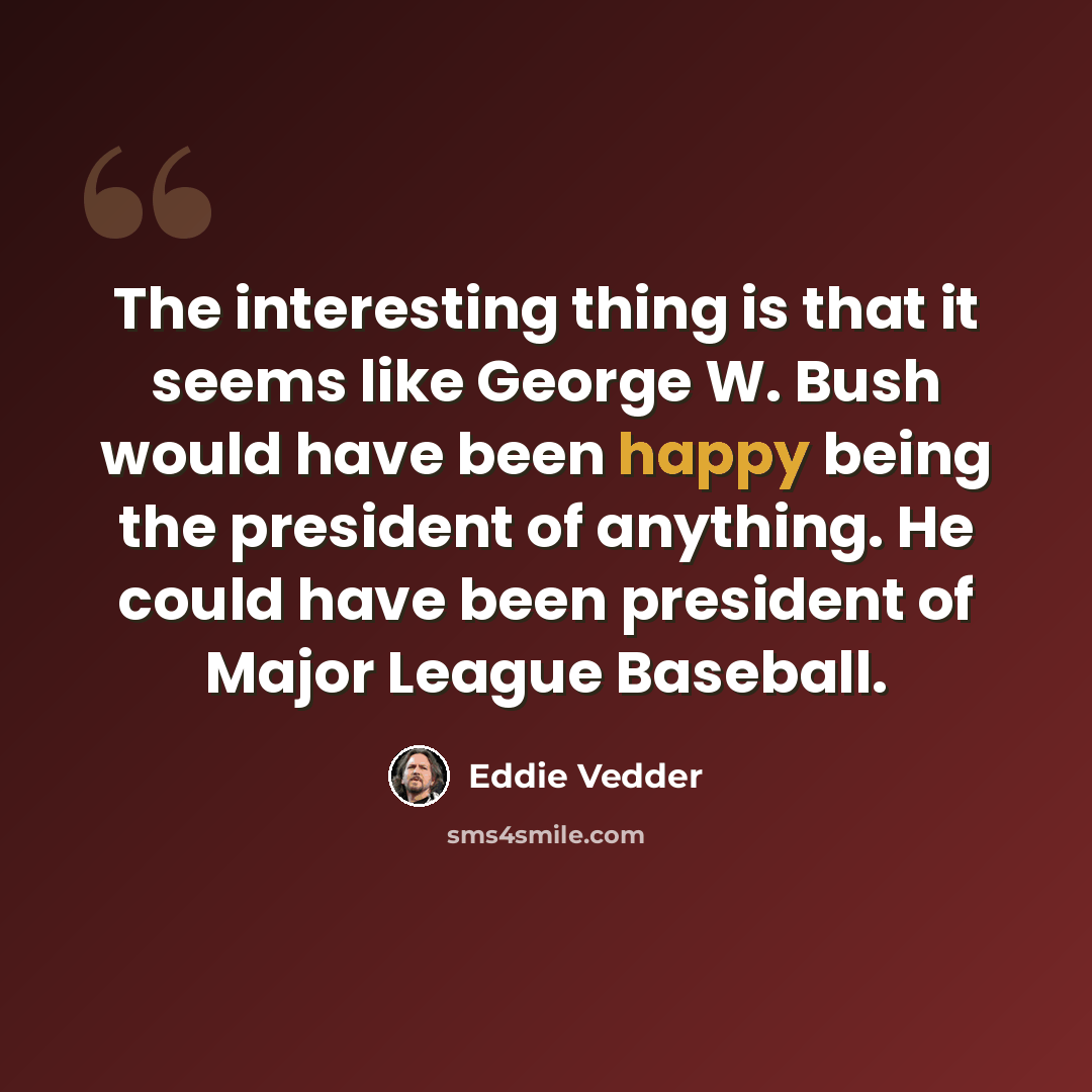 “The interesting thing is that it seems like George W. Bush would have been happy being the president of anything. He could have been president of Major League Baseball.” quote by Eddie Vedder