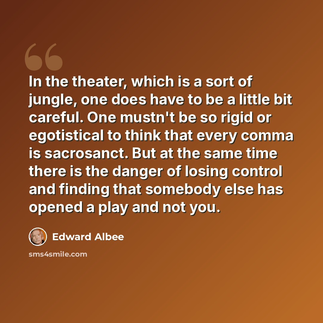 “In the theater, which is a sort of jungle, one does have to be a little bit careful. One mustn't be so rigid or egotistical to think that every comma is sacrosanct. But at the same time there is the danger of losing control and finding that somebody else has opened a play and not you.” quote by Edward Albee