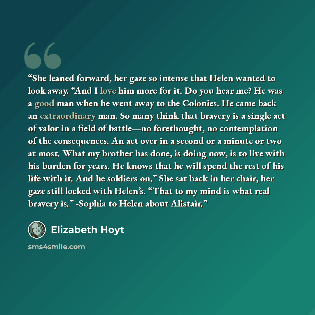 “She leaned forward, her gaze so intense that Helen wanted to look away. “And I love him more for it. Do you hear me? He was a good man when he went away to the Colonies. He came back an extraordinary man. So many think that bravery is a single act of valor in a field of battle—no forethought, no…” quote by Elizabeth Hoyt