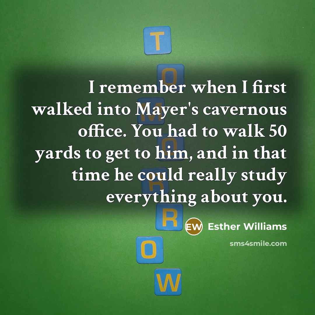 “I remember when I first walked into Mayer's cavernous office. You had to walk 50 yards to get to him, and in that time he could really study everything about you.” quote by Esther Williams