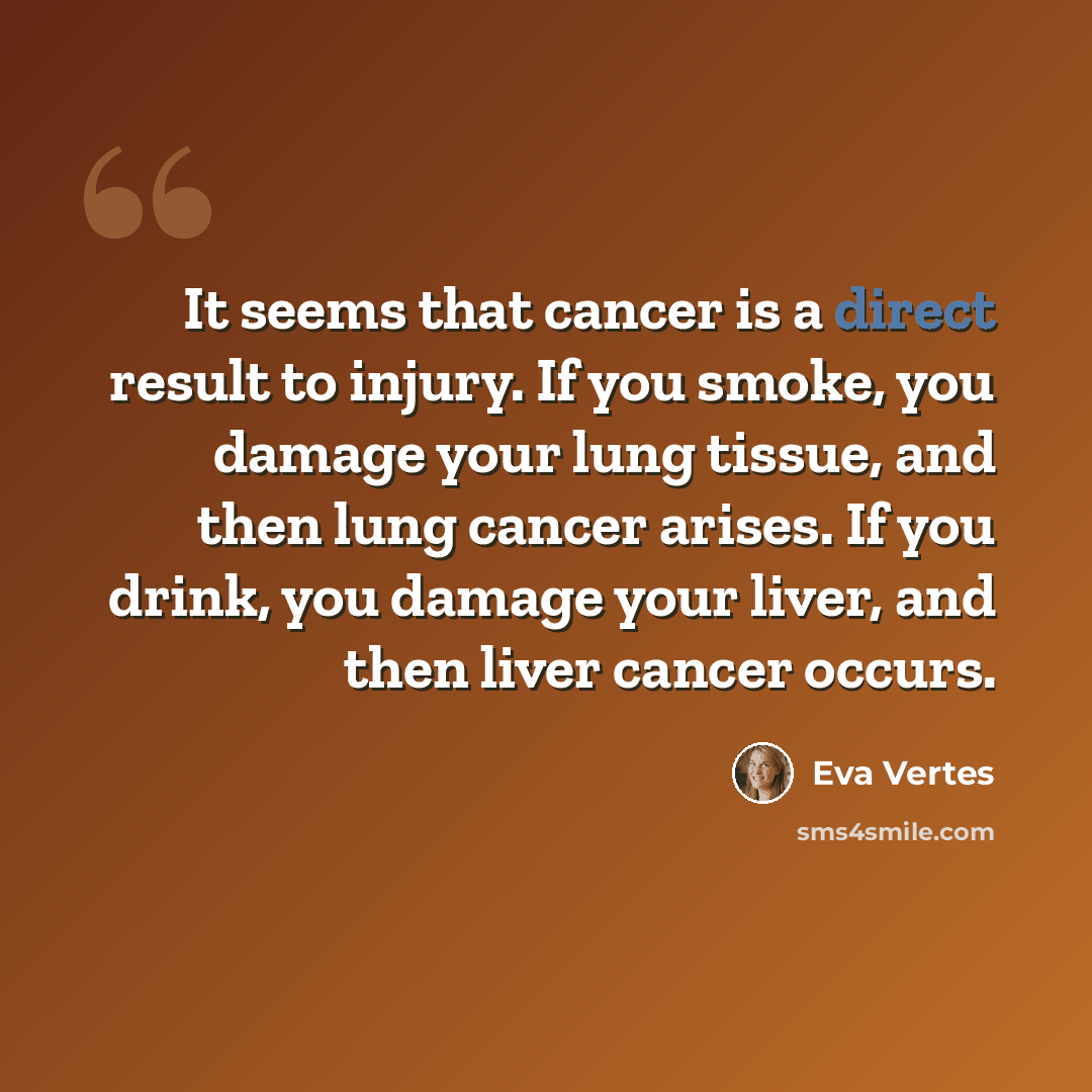 “It seems that cancer is a direct result to injury. If you smoke, you damage your lung tissue, and then lung cancer arises. If you drink, you damage your liver, and then liver cancer occurs.” quote by Eva Vertes