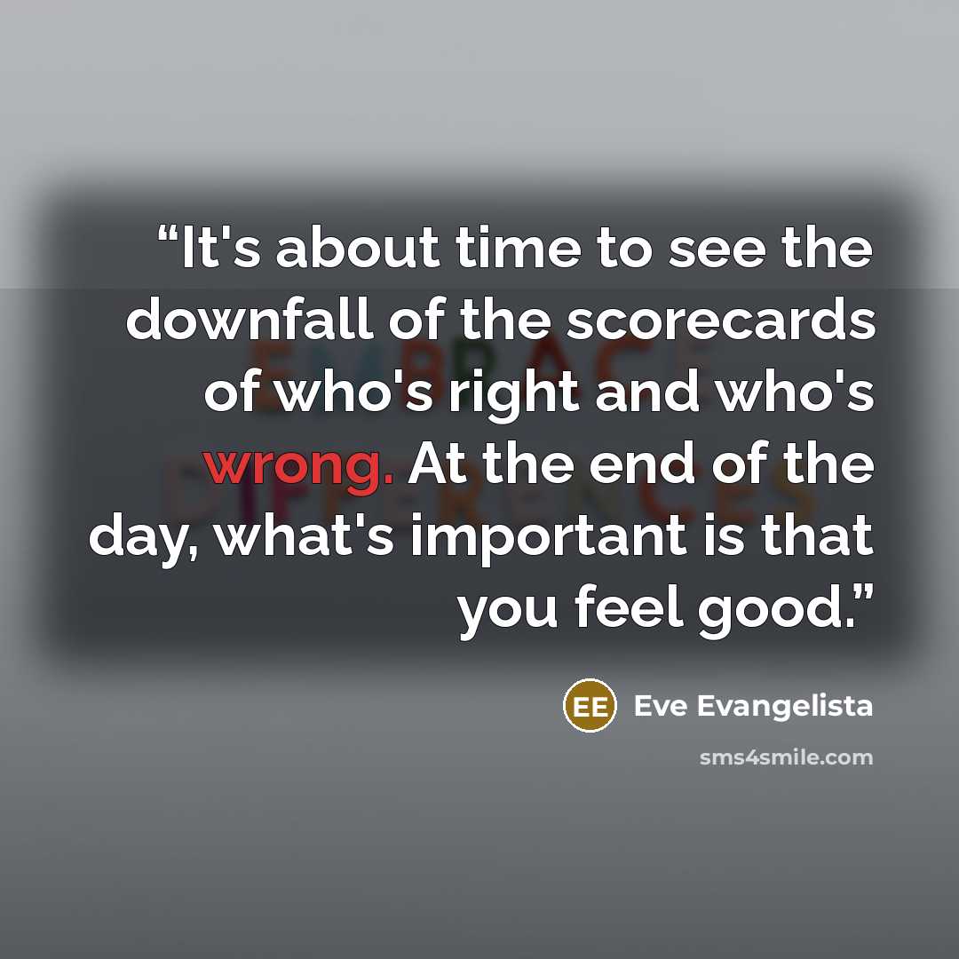 “It's about time to see the downfall of the scorecards of who's right and who's wrong. At the end of the day, what's important is that you feel good.” quote by Eve Evangelista