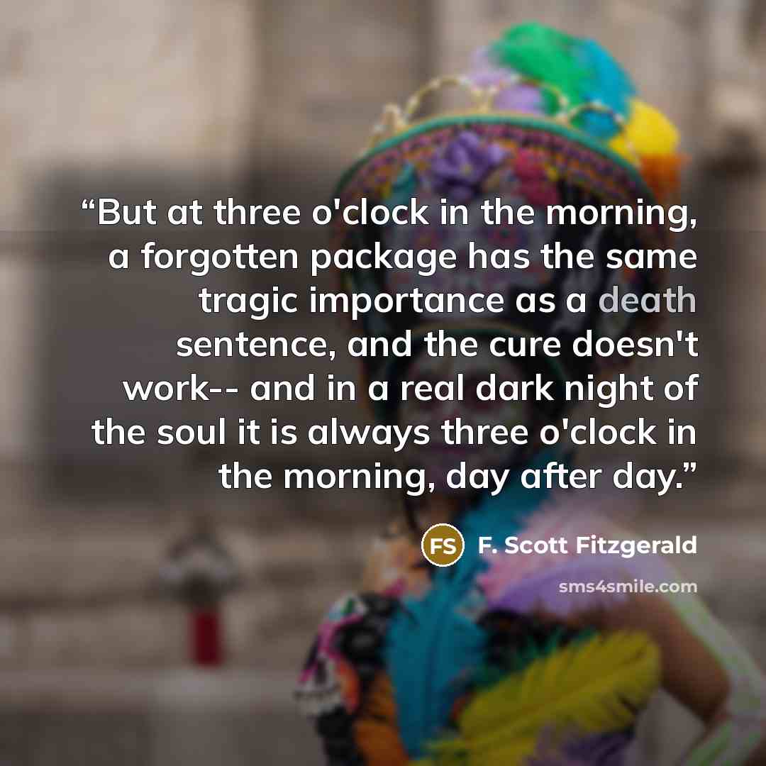 “But at three o'clock in the morning, a forgotten package has the same tragic importance as a death sentence, and the cure doesn't work-- and in a real dark night of the soul it is always three o'clock in the morning, day after day.” quote by F. Scott Fitzgerald