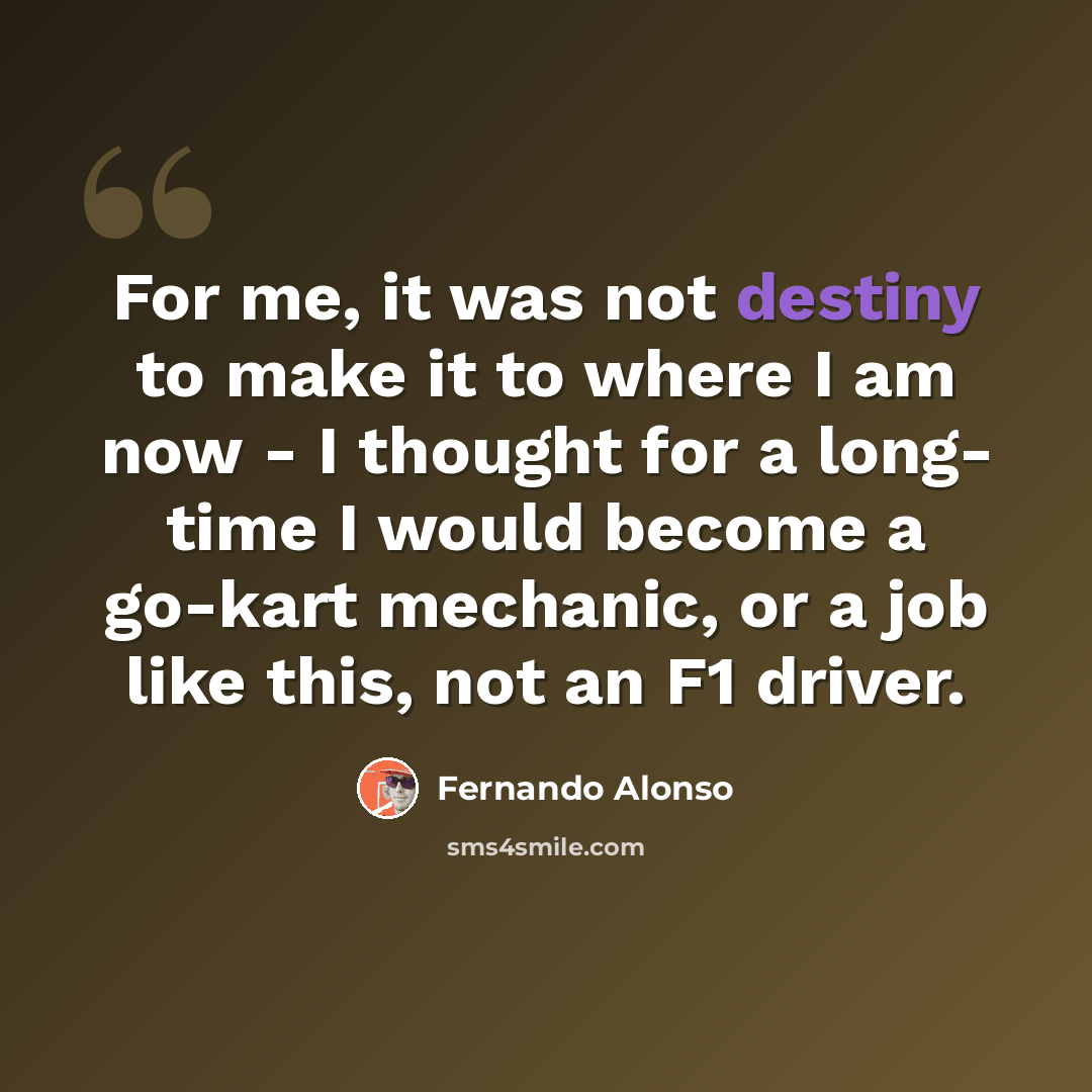 “For me, it was not destiny to make it to where I am now - I thought for a long- time I would become a go-kart mechanic, or a job like this, not an F1 driver.” quote by Fernando Alonso