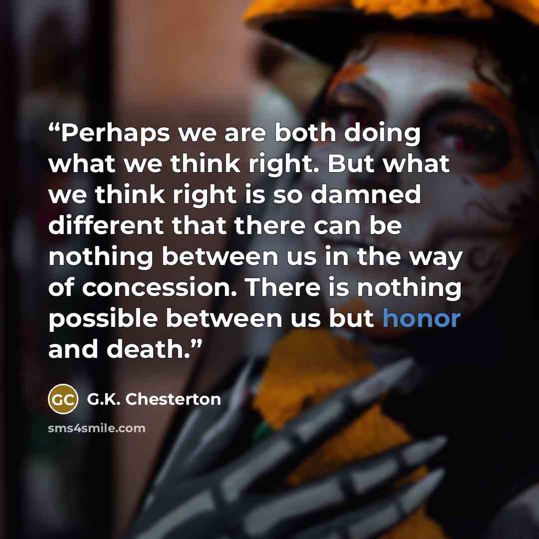 “Perhaps we are both doing what we think right. But what we think right is so damned different that there can be nothing between us in the way of concession. There is nothing possible between us but honor and death.” quote by G.K. Chesterton