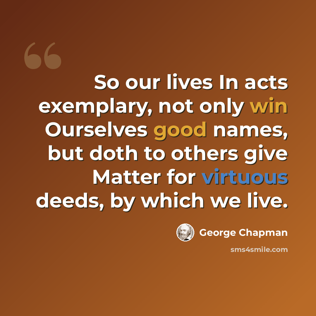 “So our lives In acts exemplary, not only win Ourselves good names, but doth to others give Matter for virtuous deeds, by which we live.” quote by George Chapman