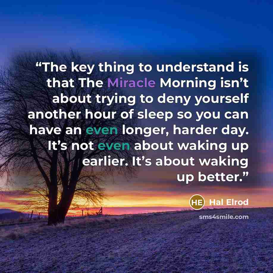 “The key thing to understand is that The Miracle Morning isn’t about trying to deny yourself another hour of sleep so you can have an even longer, harder day. It’s not even about waking up earlier. It’s about waking up better.” quote by Hal Elrod