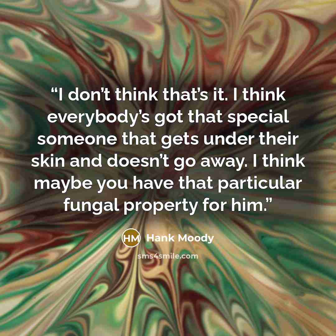 “I don’t think that’s it. I think everybody’s got that special someone that gets under their skin and doesn’t go away. I think maybe you have that particular fungal property for him.” quote by Hank Moody
