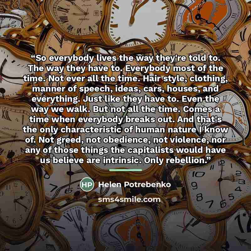 “So everybody lives the way they're told to. The way they have to. Everybody most of the time. Not ever all the time. Hair style, clothing, manner of speech, ideas, cars, houses, and everything. Just like they have to. Even the way we walk. But not all the time. Comes a time when everybody breaks…” quote by Helen Potrebenko