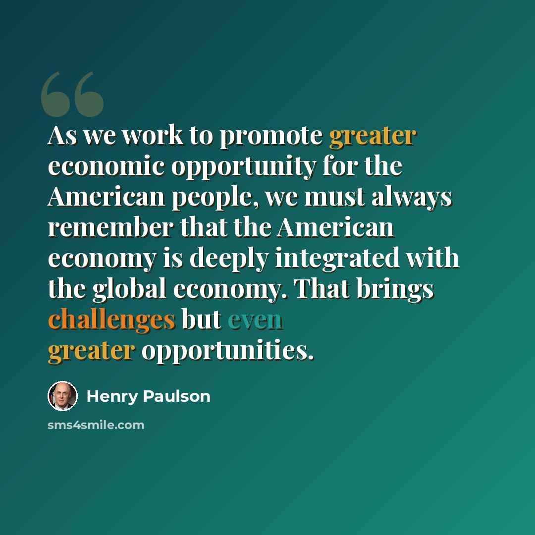 “As we work to promote greater economic opportunity for the American people, we must always remember that the American economy is deeply integrated with the global economy. That brings challenges but even greater opportunities.” quote by Henry Paulson