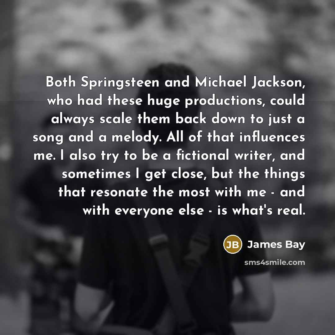 “Both Springsteen and Michael Jackson, who had these huge productions, could always scale them back down to just a song and a melody. All of that influences me. I also try to be a fictional writer, and sometimes I get close, but the things that resonate the most with me - and with everyone else…” quote by James Bay