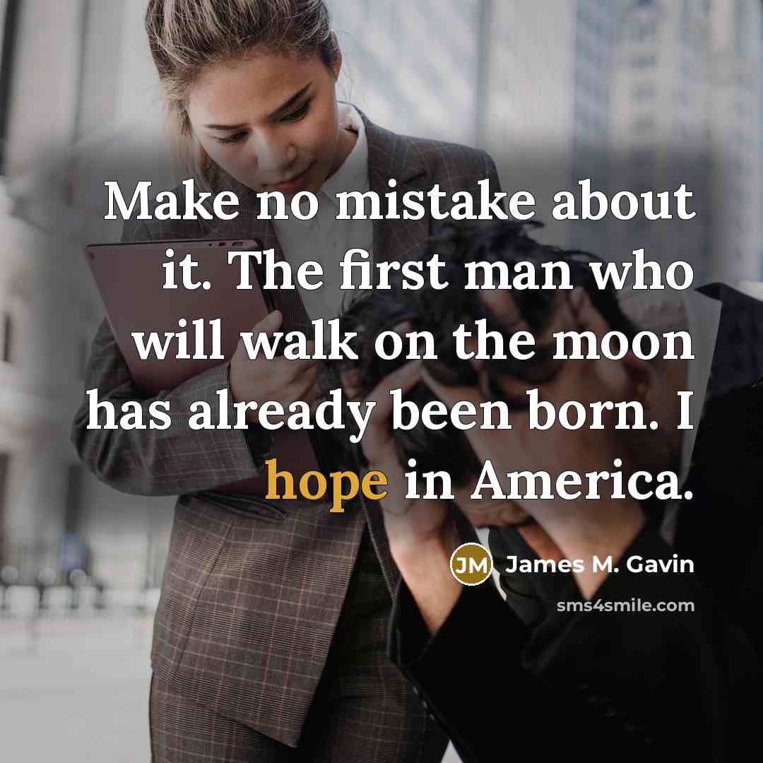 “Make no mistake about it. The first man who will walk on the moon has already been born. I hope in America.” quote by James M. Gavin