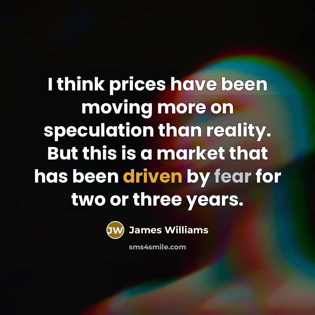 “I think prices have been moving more on speculation than reality. But this is a market that has been driven by fear for two or three years.” quote by James Williams